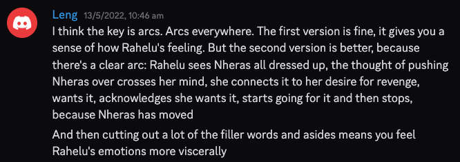 A Discord screenshot dated 13/5/2022, 10:46 am. Text reads:
I think the key is arcs. Arcs everywhere. The first version is fine, it gives you a sense of how Rahelu's feeling. But the second version is better, because there's a clear arc: Rahelu sees Nheras all dressed up, the thought of pushing Nheras over crosses her mind, she connects it to her desire for revenge, wants it, acknowledges she wants it, starts going for it and then stops, because Nheras has moved
And then cutting out a lot of the filler words and asides means you feel Rahelu's emotions more viscerally