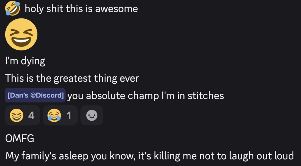 A screenshot from Discord with the following text:
🤣 holy shit this is awesome
😆
I'm dying
This is the greatest thing ever
[Dan's @Discord] you absolute champ I'm in stitches
[Reactions: 4 😆 1 😂]
OMFG
My family's asleep you know, it's killing me not to laugh out loud