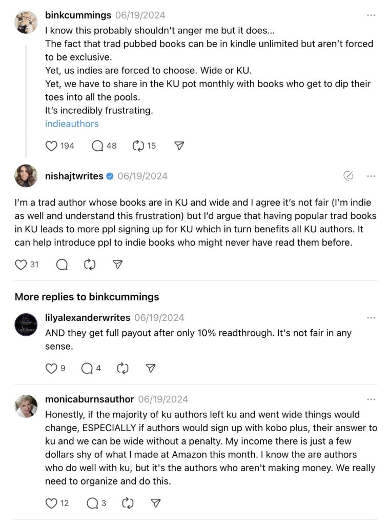 Screenshot of threads post by binkcummings and replies.

Text reads:
I know this probably shouldn’t anger me but it does…
The fact that trad pubbed books can be in kindle unlimited but aren’t forced to be exclusive.
Yet, us indies are forced to choose. Wide or KU.
Yet, we have to share in the KU pot monthly with books who get to dip their toes into all the pools.
It’s incredibly frustrating.
indieauthors

nishajtwrites reply:
I’m a trad author whose books are in KU and wide and I agree it’s not fair (I’m indie as well and understand this frustration) but I’d argue that having popular trad books in KU leads to more ppl signing up for KU which in turn benefits all KU authors. It can help introduce ppl to indie books who might never have read them before.

lilyalexanderwrites reply:
AND they get full payout after only 10% readthrough. It's not fair in any sense.

monicaburnsauthor reply:
Honestly, if the majority of ku authors left ku and went wide things would change, ESPECIALLY if authors would sign up with kobo plus, their answer to ku and we can be wide without a penalty. My income there is just a few dollars shy of what I made at Amazon this month. I know the are authors who do well with ku, but it's the authors who aren't making money. We really need to organize and do this.