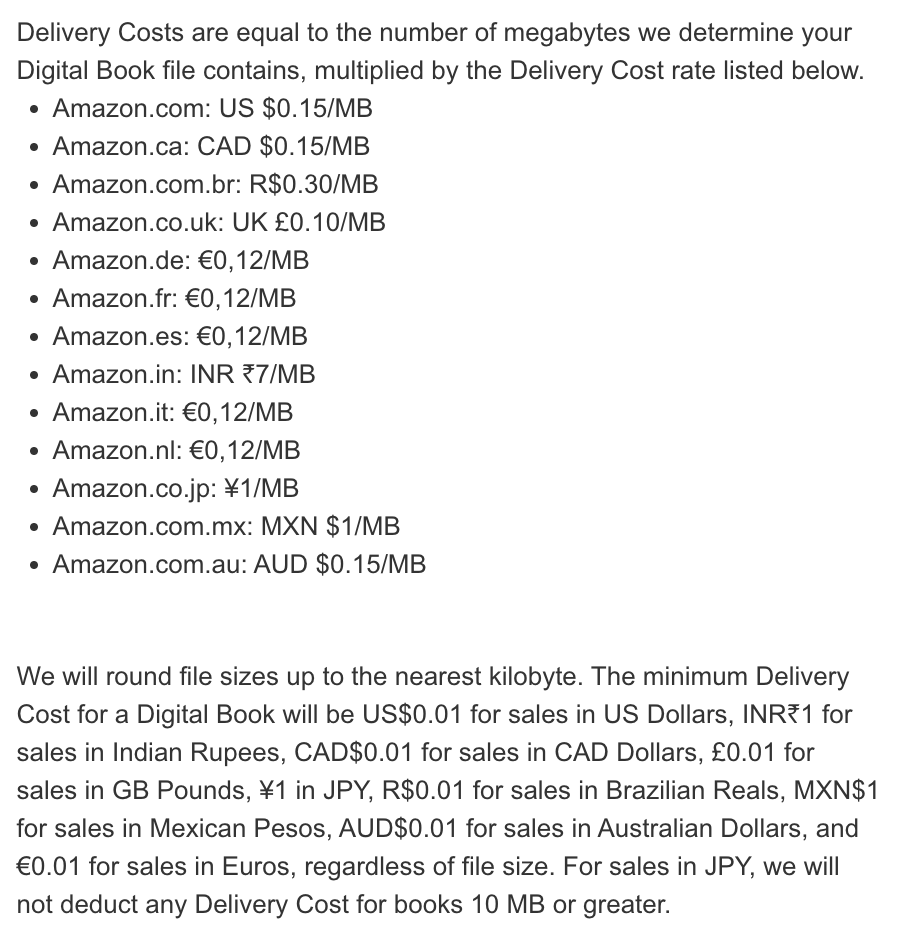Screenshot of Amazon KDP help page for Delivery Costs:

Delivery Costs are equal to the number of megabytes we determine your Digital Book file contains, multiplied by the Delivery Cost rate listed below.
Amazon.com: US $0.15/MB
Amazon.ca: CAD $0.15/MB
Amazon.com.br: R$0.30/MB
Amazon.co.uk: UK £0.10/MB
Amazon.de: €0,12/MB
Amazon.fr: €0,12/MB
Amazon.es: €0,12/MB
Amazon.in: INR ₹7/MB
Amazon.it: €0,12/MB
Amazon.nl: €0,12/MB
Amazon.co.jp: ¥1/MB
Amazon.com.mx: MXN $1/MB
Amazon.com.au: AUD $0.15/MB

We will round file sizes up to the nearest kilobyte. The minimum Delivery Cost for a Digital Book will be US$0.01 for sales in US Dollars, INR₹1 for sales in Indian Rupees, CAD$0.01 for sales in CAD Dollars, £0.01 for sales in GB Pounds, ¥1 in JPY, R$0.01 for sales in Brazilian Reals, MXN$1 for sales in Mexican Pesos, AUD$0.01 for sales in Australian Dollars, and €0.01 for sales in Euros, regardless of file size. For sales in JPY, we will not deduct any Delivery Cost for books 10 MB or greater.