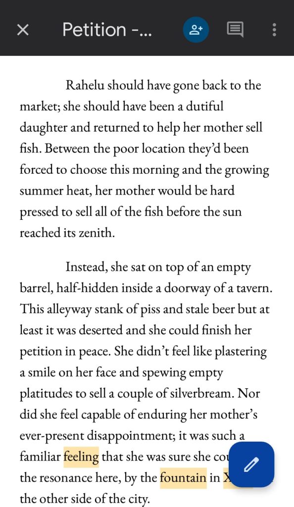 Screenshot of the first lines in the alpha draft of Chapter 2 of Petition by Delilah Waan.

Text reads:

Rahelu should have gone back to the market; she should have been a dutiful daughter and returned to help her mother sell fish. Between the poor location they'd been forced to choose this morning and the growing summer heat, her mother would be hard pressed to sell all of the fish before the sun reached its zenith.

Instead, she sat on top of an empty barrel, half-hidden inside a doorway of a tavern. This alleyway stank of piss and stale beer but at least it was deserted and she could finish her petition in peace. She didn't feel like plastering a smile on her face and spewing empty platitudes to sell a couple of silverbream. Nor did she feel capable of enduring her mother's ever-present disappointment; it was such a familiar feeling that she was she could sense the resonance here, by the fountain in XXX, on the other side of the city.