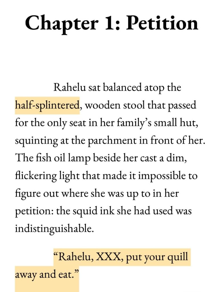 Screenshot of the first lines in the alpha draft of Chapter 1 of Petition by Delilah Waan.

Text reads:

Chapter 1: Petition

Rahelu sat balanced atop the half-splintered, wooden stool that passed for the only seat in her family's small hut, squinting at the parchment in front of her. The fish oil lamp beside her cast a dim, flickering light that made it impossible to figure out where she was up to in her petition: the squid ink she had used was indistinguishable.
"Rahelu, XXX, put your quill away and eat."