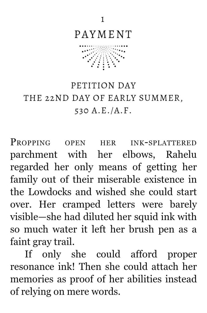 Screenshot of the first lines in the published version of Chapter 1 of Petition by Delilah Waan.

Text reads:

1: Payment

Petition Day, the 22nd day of early summer, 530 A.E./A.F.

Propping open her ink-splattered parchment with her elbows, Rahelu regarded her only means of getting her family out of their miserable existence in the Lowdocks and wished she could start over. Her cramped letters were barely visible—she had diluted her squid ink with so much water it left her brush pen as a faint gray trail.

If only she could afford proper resonance ink! Then she could attach her memories as proof of her abilities instead of relying on mere words.