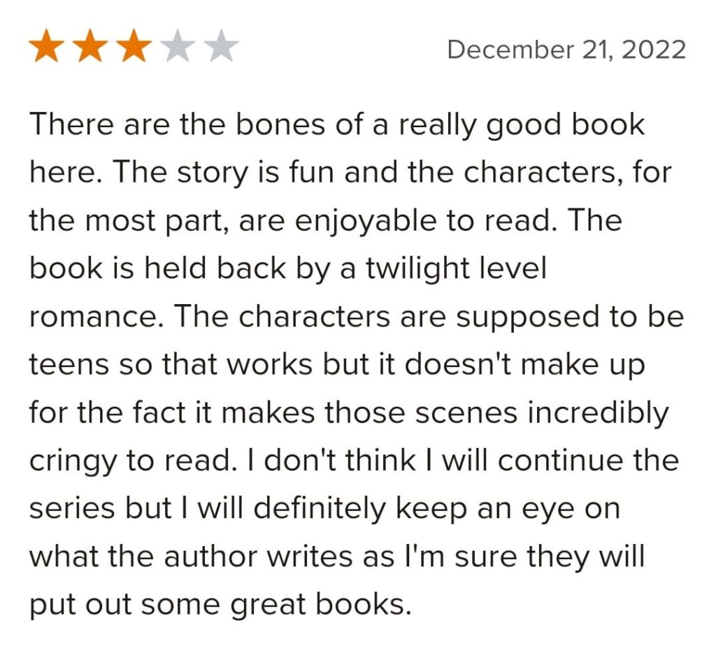 Screenshot of Goodreads review. Text reads:

There are the bones of a really good book here. The story is fun and the characters, for the most part, are enjoyable to read. The book is held back by a twilight level romance. The characters are supposed to be teens so that works but it doesn't make up for the fact it makes those scenes incredibly cringy to read. I don't think I will continue the series but I will definitely keep an eye on what the author writes as I'm sure they will put out some great books.