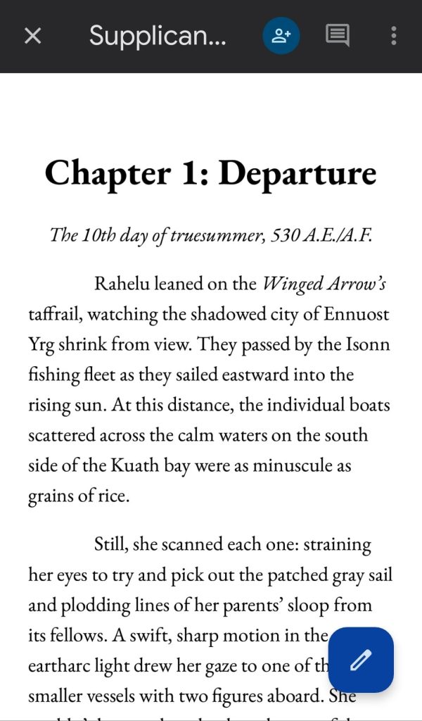 Screenshot from the beta draft of the first chapter for Supplicant by Delilah Waan.

Text reads:

Chapter 1: Departure
The 10th day of truesummer, 530 A.E./A.F.

Rahelu leaned on the Winged Arrow's taffrail, watching the shadowed city of Ennuost Yrg shrink from view. They passed by the Isonn fishing fleet as they sailed eastward into the rising sun. At this distance, the individual boats scattered across the calm waters on the south side of the Kuath bay were as minuscule as grains of rice.

Still, she scanned each one: straining her eyes to try and pick out the patched gray sail and plodding lines of her parents' sloop from its fellows. A swift, sharp motion in the eartharc light drew her gaze to one of the smaller vessels with two figures aboard. She [excerpt ends here]