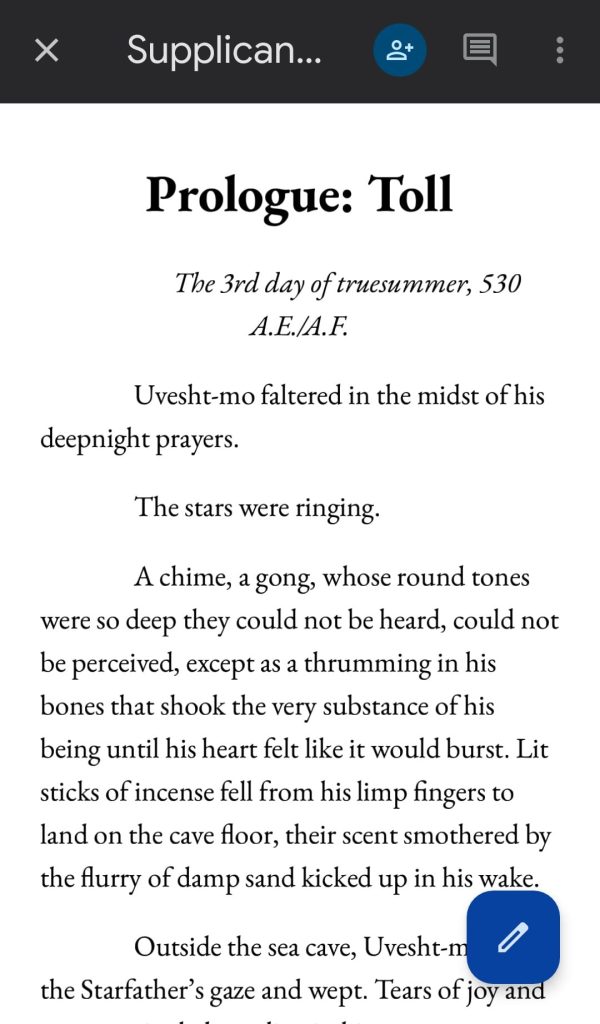 Screenshot from the beta draft of the prologue for Supplicant by Delilah Waan.

Text reads:

Prologue: Toll

The 3rd day of truesummer, 530 A.E./A.F.

Uvesht-mo faltered in the midst of his deepnight prayers.

The stars were ringing.

A chime, a gong, whose round tones were so deep they could not be heard, could not be perceived, except as a thrumming in his bones that shook the very substance of his being until his heart felt like it would burst. Lit sticks of incense fell from his limp fingers to land on the cave floor, their scent smothered by the flurry of damp sand kicked up in his wake.

Outside the sea cave, Uvesht-m
the Starfather's gaze and wept. Tears of joy and [excerpt ends here]