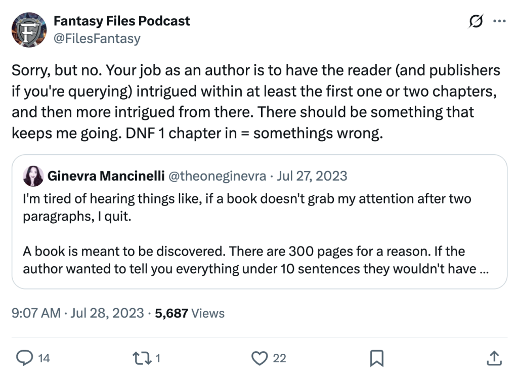 Screenshot of tweet by Fantasy Files Podcast (@FilesFantasy). Text reads:

Sorry, but no. Your job as an author is to have the reader (and publishers if you're querying) intrigued within at least the first one or two chapters, and then more intrigued from there. There should be something that keeps me going. DNF 1 chapter in = somethings wrong.

Quoted tweet is from Ginevra Mancinelli @theoneginevra and its text reads:

I'm tired of hearing things like, if a book doesn't grab my attention after two paragraphs, I quit.

A book is meant to be discovered. There are 300 pages for a reason. If the author wanted to tell you everything under 10 sentences they wouldn't have bothered drafting anything.
