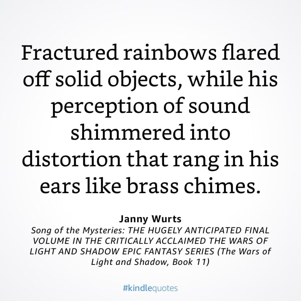 #kindlequote screencap. Text reads:

Fractured rainbows flared off solid objects, while his perception of sound shimmered into distortion that rang in his ears like brass chimes.

Janny Wurts
Song of the Mysteries