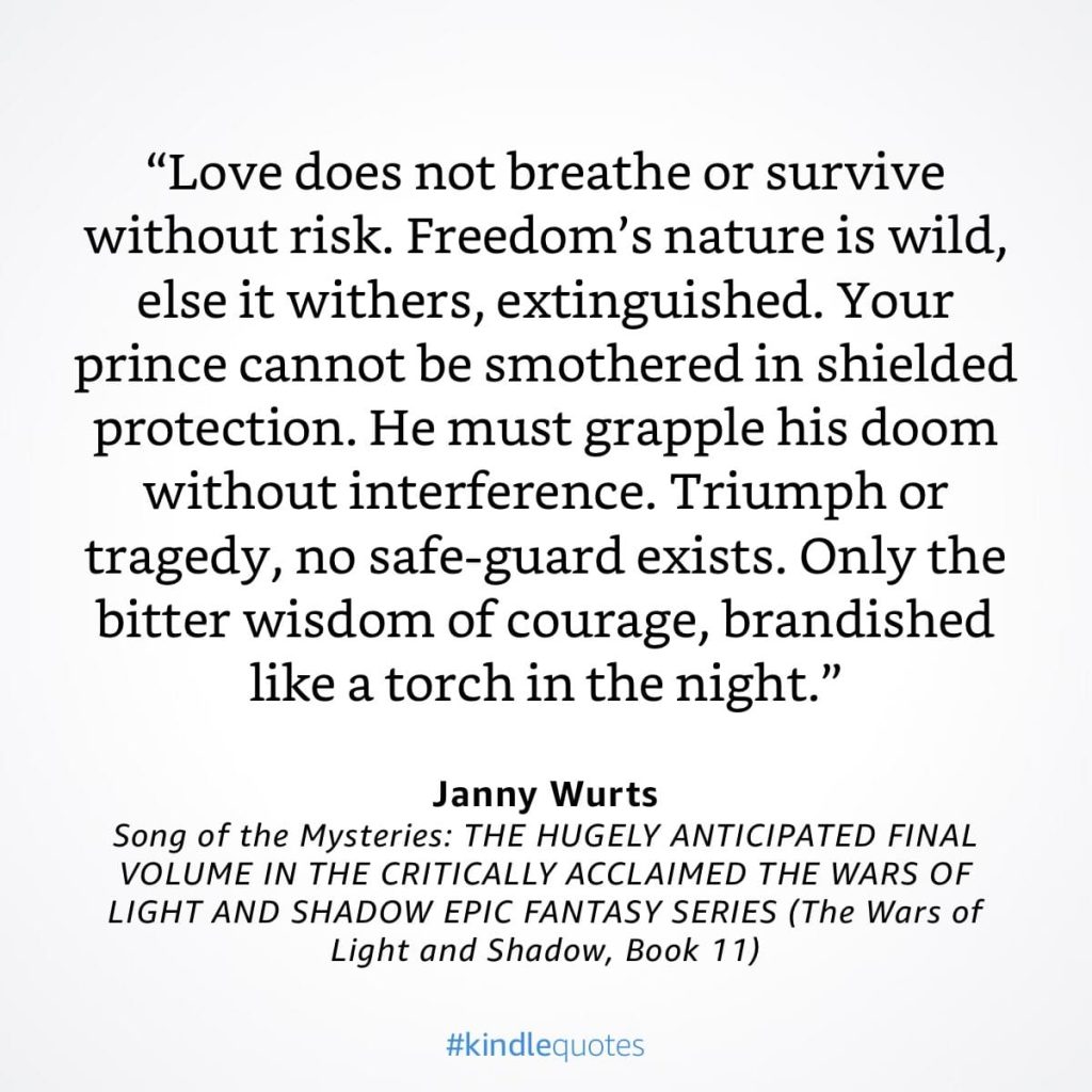 #kindlequote screencap. Text reads: 

"Love does not breathe or survive without risk. Freedom's nature is wild, else it withers, extinguished. Your prince cannot be smothered in shielded protection. He must grapple his doom withot intereference. Triumph or tragedy, no safe-guard exists. Only the bitter wisdom of courage, brandished like a torch in the night."

Janny Wurts
Song of the Mysteries