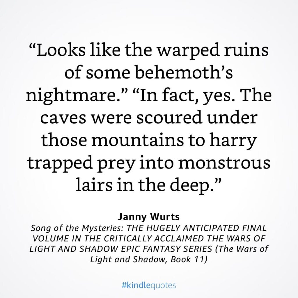 #kindlequote screencap. Text reads:

"Looks like the warped ruins of some behemoth's nightmare."

"In fact, yes. The caves were scoured under those mountains to harry trapped prey into monstrous lairs in the deep."

Janny Wurts
Song of the Mysteries