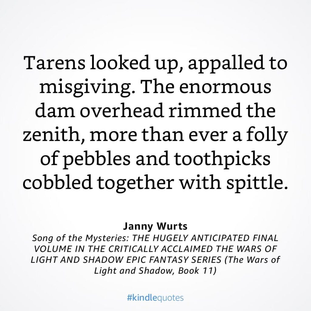 #kindlequote screencap. Text reads:

Tarens looked up, appalled to misgiving. The enormous dam overhead rimmed the zenith, more than ever a folly of pebbles and toothpicks cobbled together with spittle.

Janny Wurts
Song of the Mysteries