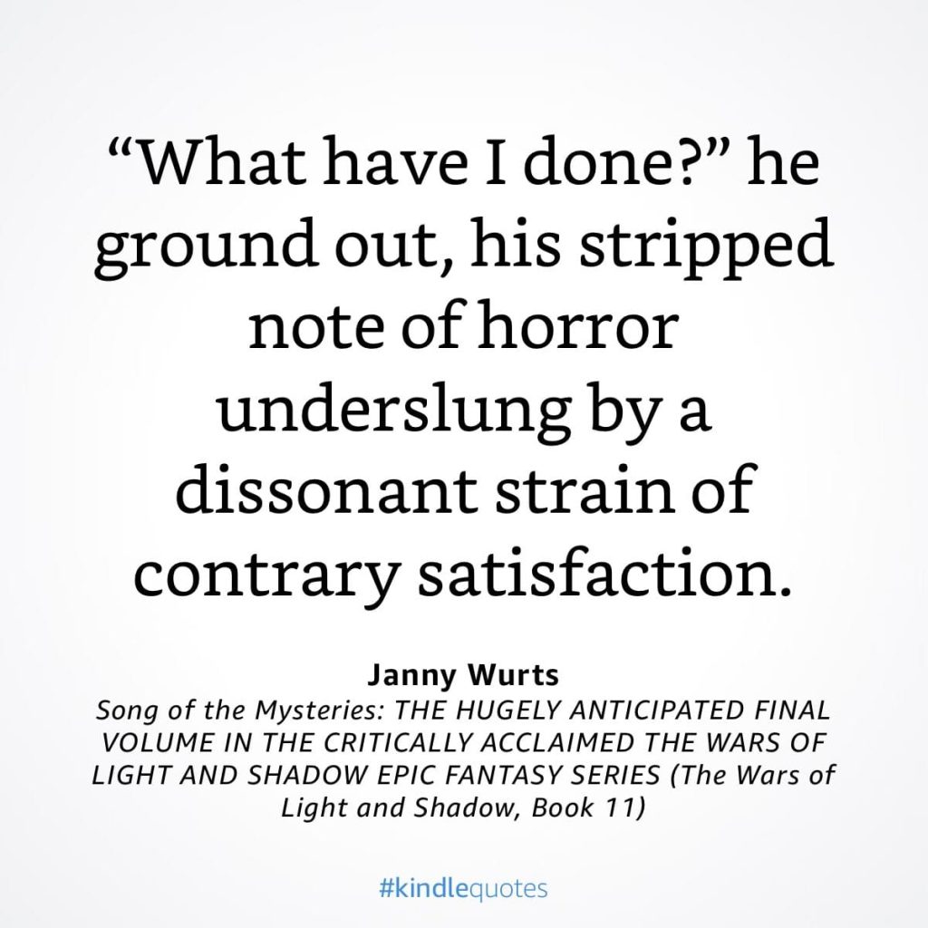 #kindlequote screencap. Text reads:

"What have I done?" he ground out, his stripped note of horror underslung by a dissonant strain of contrary satisfaction.

Janny Wurts
Song of the Mysteries
