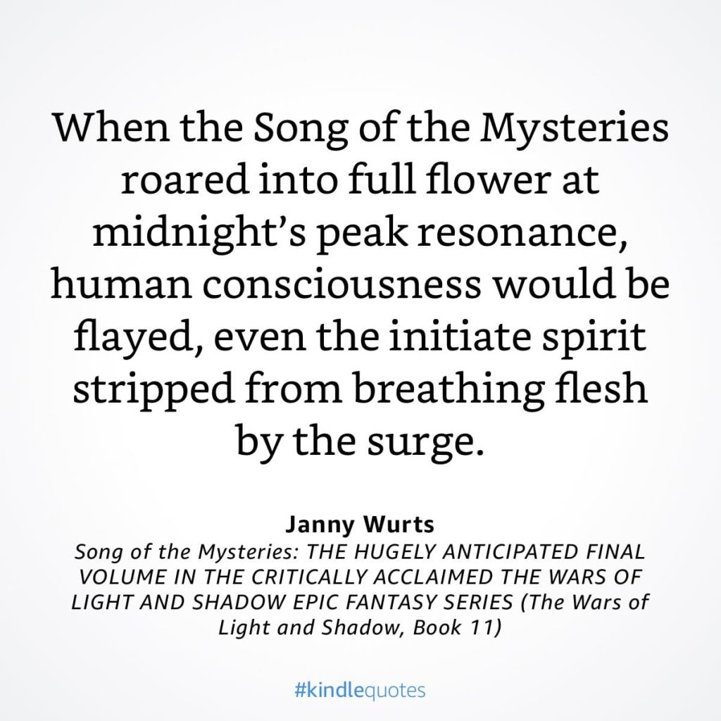 #kindlequote screencap. Text reads: 

When the Song of the Mysteries roared into full flower at midnight's peak resonance, human consciousness would be flayed, even the initiate spirit stripped from breathing flesh by the surge.

Janny Wurts
Song of the Mysteries