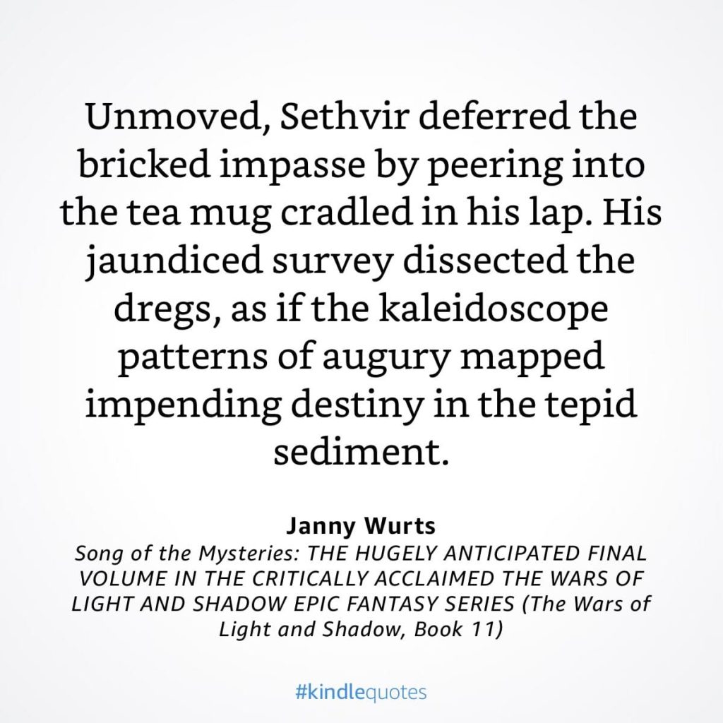 #kindlequote screencap. Text reads:
Unmoved, Sethvir deferred the bricked impasse by peering into the tea mug cradled in his lap. His jaundiced survey dissected the dregs, as if the kaleidoscope patterns of augury mapped impending destiny in the tepid sediment.
Janny Wurts
Song of the Mysteries