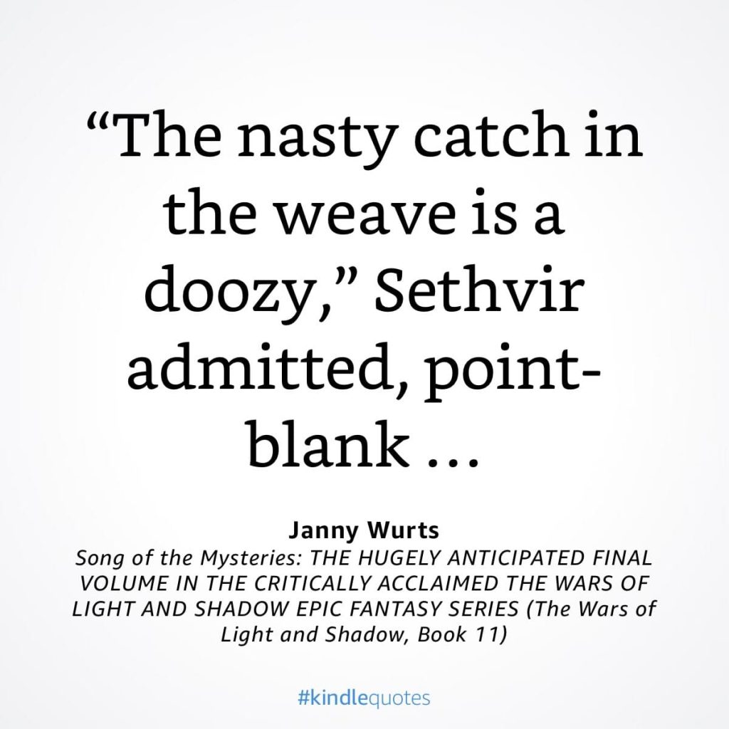 #kindlequote screencap. Text reads:
"The nasty catch in the weave is a doozy," Sethvir admitted, point-blank...
Janny Wurts
Song of the Mysteries