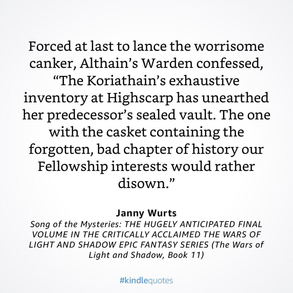 #kindlequote screencap. Text reads:
Forced at last to lance the worrisome canker, Althain's Warden confessed,
"The Koriathain's exhaustive inventory at Highscarp has unearthed her predecessor's sealed vault. The one with the casket containing the forgotten, bad chapter of history our Fellowship interests would rather disown."
Janny Wurts
Song of the Mysteries