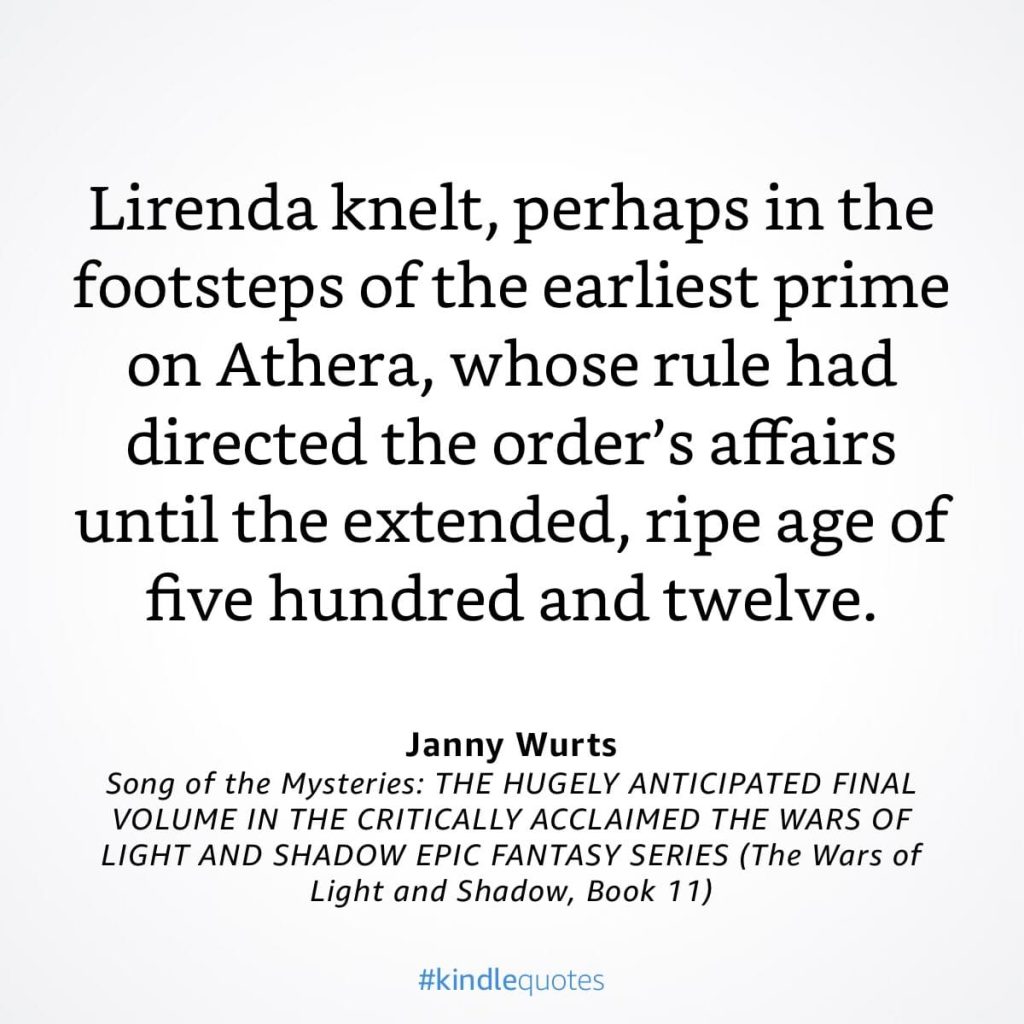 #kindlequote screencap. Text reads:
Lirenda knelt, perhaps in the footsteps of the earliest prime on Athera, whose rule had directed the order's affairs until the extended, ripe age of five hundred and twelve.
Janny Wurts
Song of the Mysteries