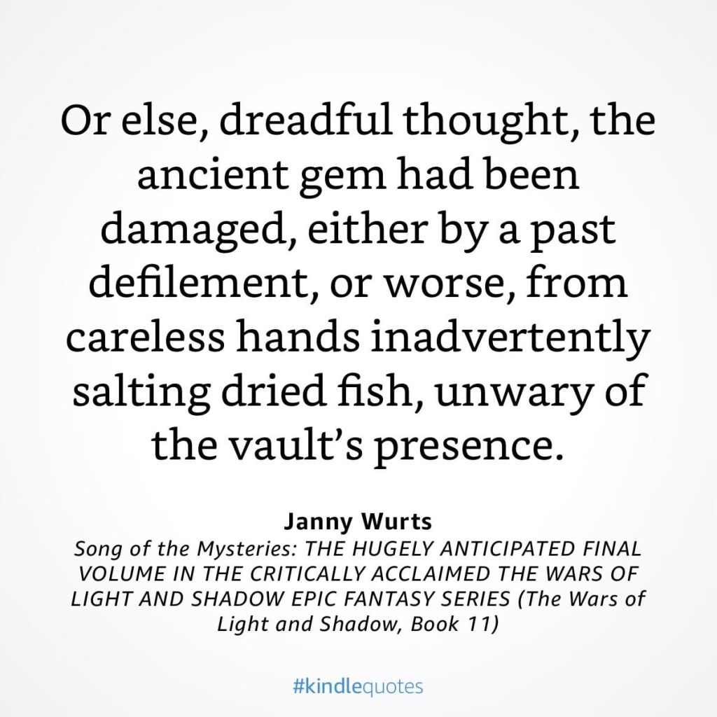 #kindlequote screencap. Text reads:
Or else, dreadful thought, the ancient gem had been damaged, either by a past defilement, or worse, from careless hands inadvertently salting dried fish, unwary of the vault's presence.
Janny Wurts
Song of the Mysteries