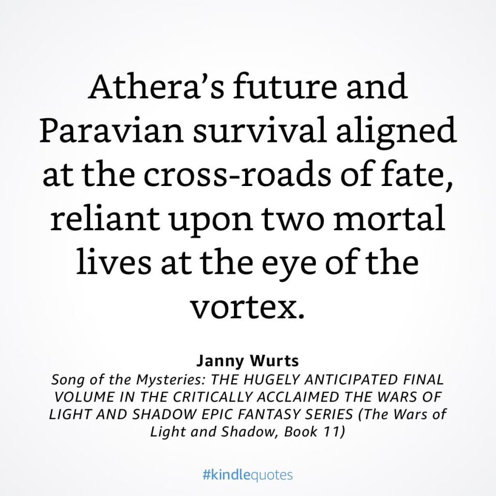 #kindlequote screencap. Text reads:
Athera's future and
Paravian survival aligned at the cross-roads of fate, reliant upon two mortal lives at the eye of the vortex.
Janny Wurts
Song of the Mysteries