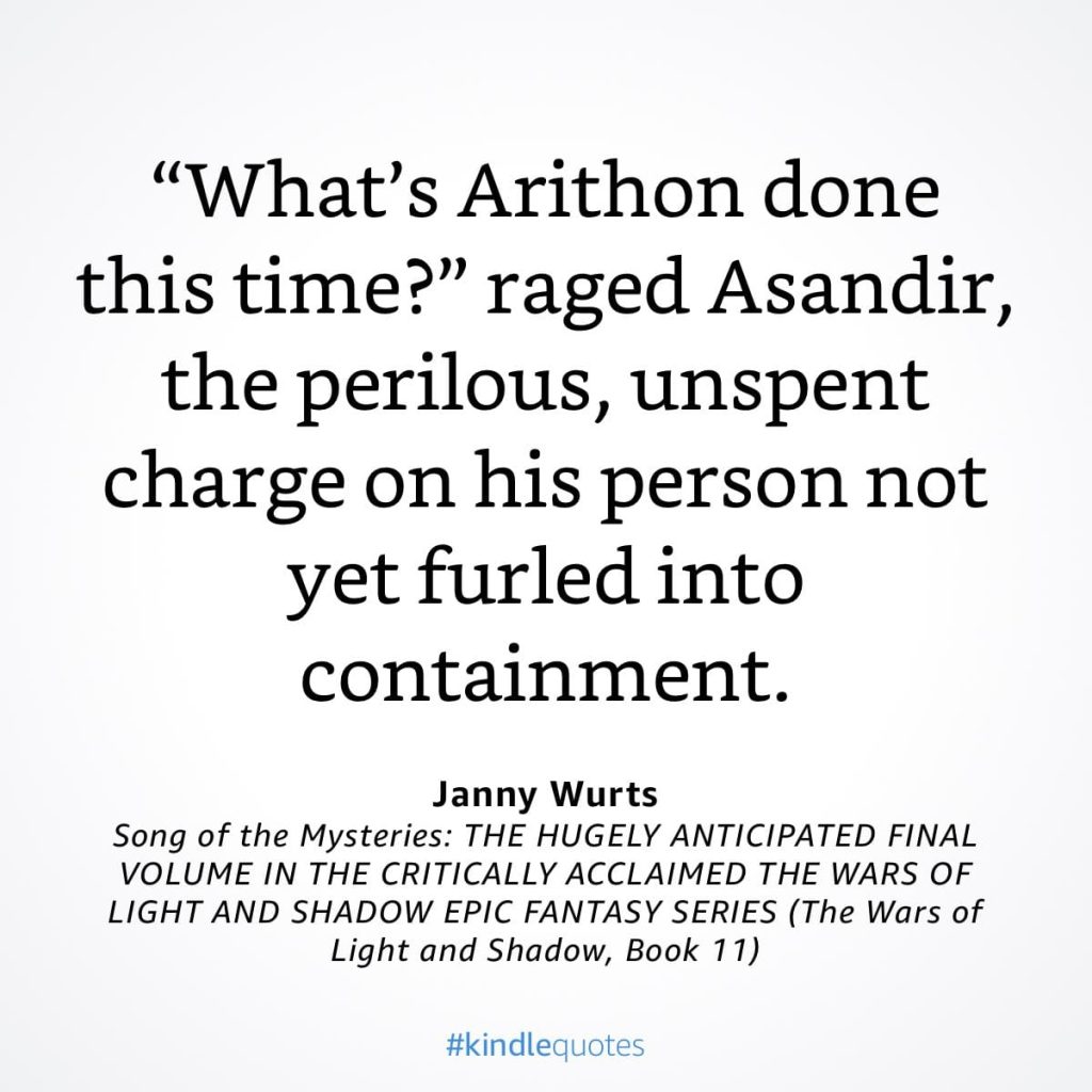 #kindlequote screencap. Text reads:
"What's Arithon done this time?" raged Asandir, the perilous, unspent charge on his person not yet furled into containment.
Janny Wurts
Song of the Mysteries