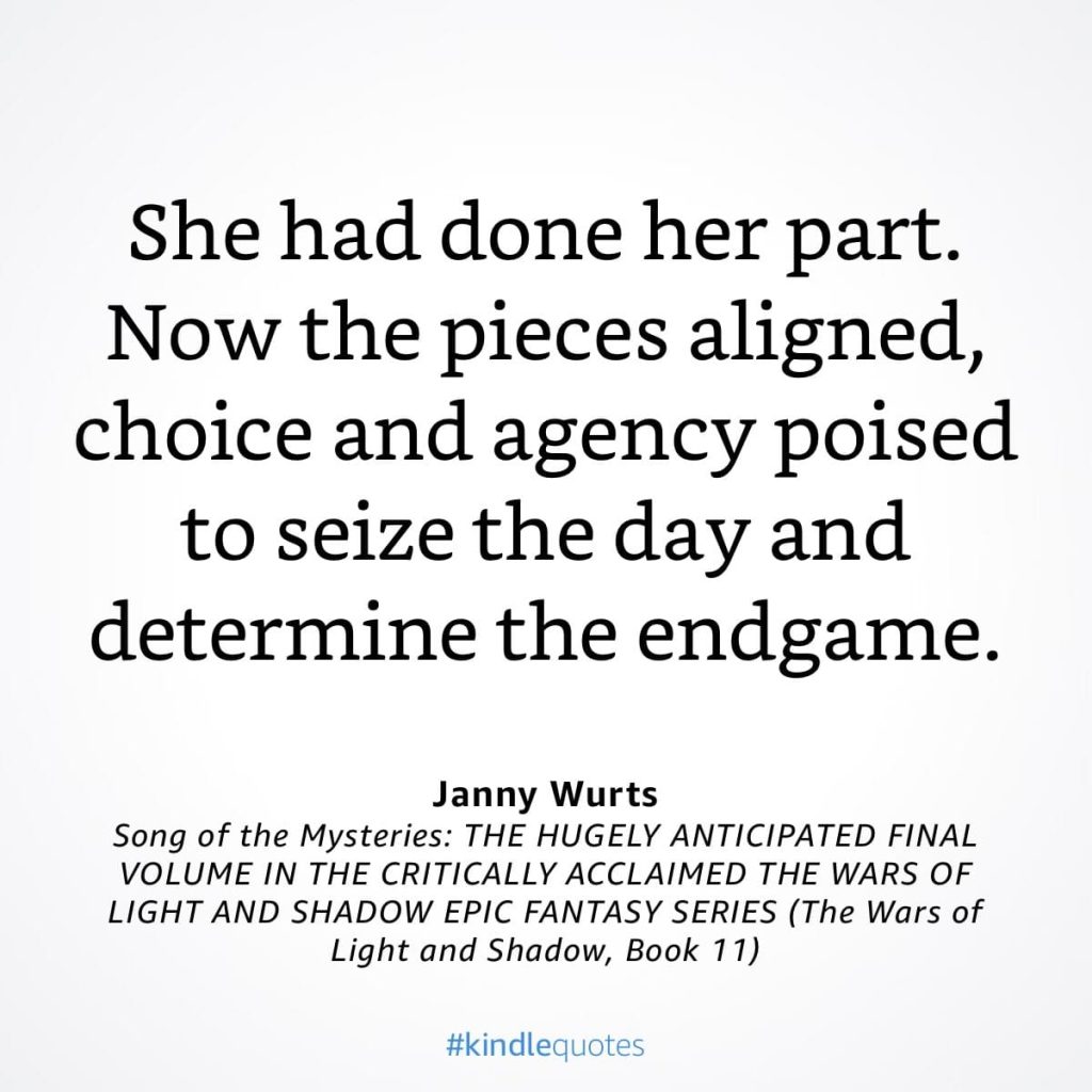 #kindlequote screencap. Text reads:
She had done her part.
Now the pieces aligned, choice and agency poised to seize the day and determine the endgame.
Janny Wurts
Song of the Mysteries