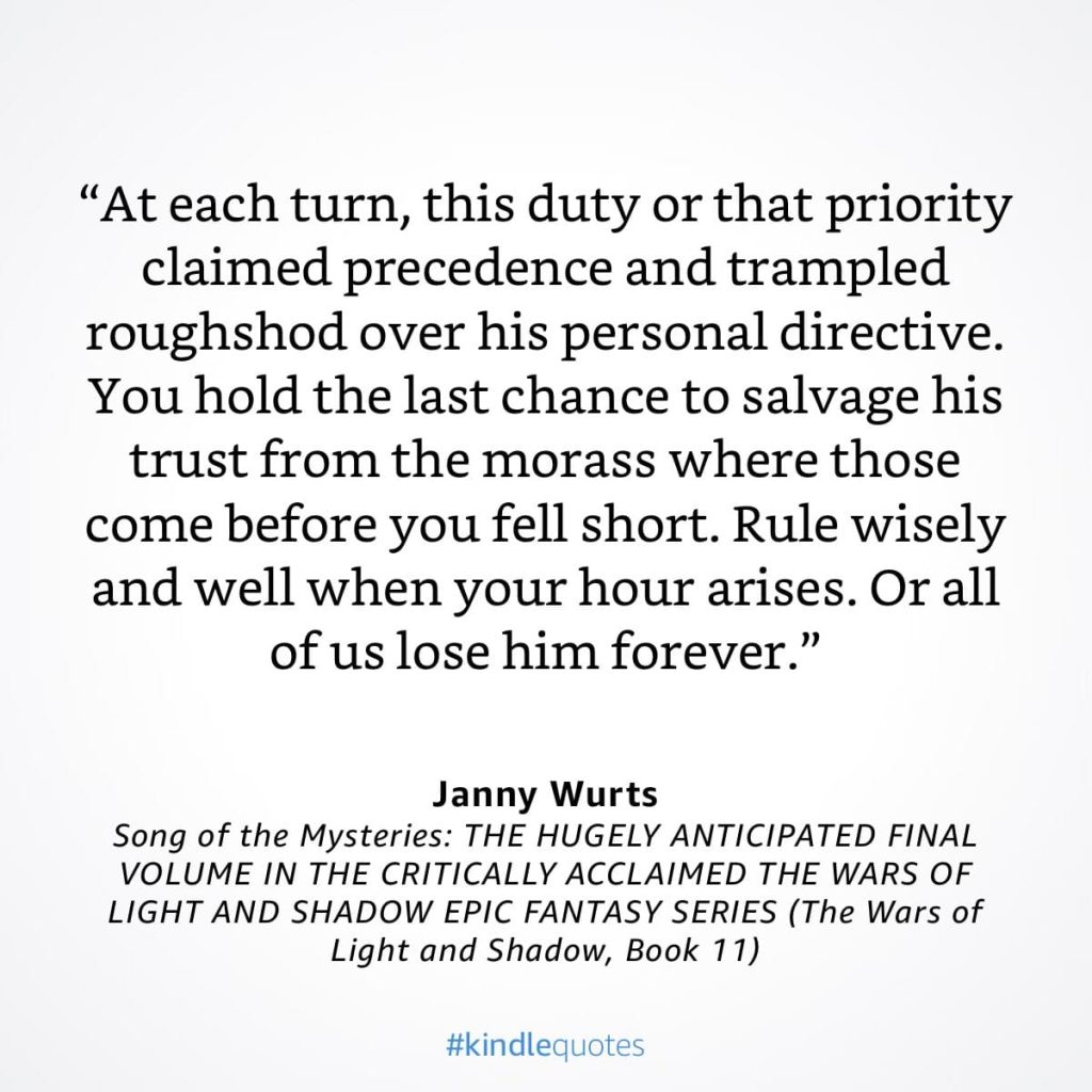 #kindlequote screencap. Text reads: 
"At each turn, this duty or that priority claimed precedence and trampled roughshod over his personal directive.
You hold the last chance to salvage his trust from the morass where those come before you fell short. Rule wisely and well when your hour arises. Or all of us lose him forever."

Janny Wurts
Song of the Mysteries