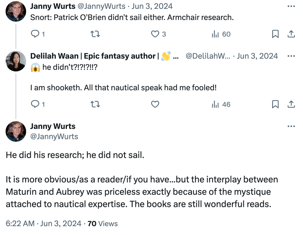 Screenshot of Twitter conversation between Janny Wurts and Delilah Waan:


Janny Wurts: Snort: Patrick O'Brien didn't sail either. Armchair research.

Delilah Waan: [shocked emoji] he didn't?!?!?!!?
I am shooketh. All that nautical speak had me fooled!

Janny Wurts: He did his research; he did not sail.
It is more obvious/as a reader/if you have... but the interplay between Maturin and Aubrey was priceless exactly because of the mystique attached to nautical expertise. The books are still wonderful reads.
