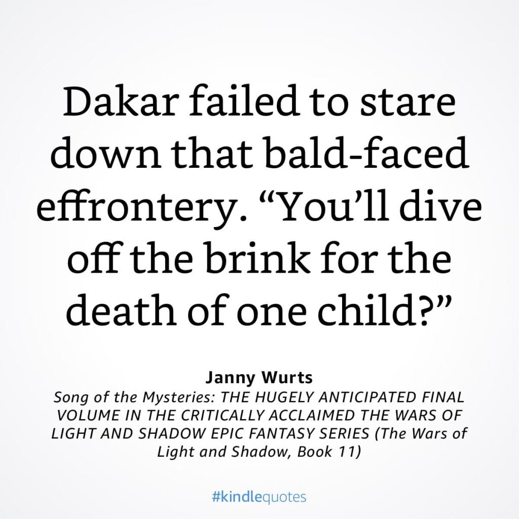 #kindlequote screencap. Text reads: 

Dakar failed to stare down that bald-faced effrontery.
"You'll dive
off the brink for the death of one child?"

Janny Wurts
Song of the Mysteries