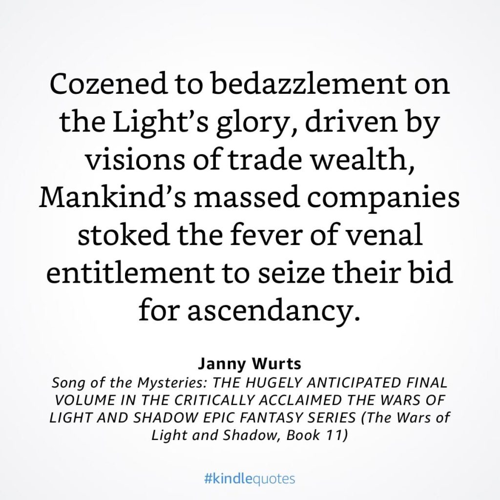 #kindlequote screencap. Text reads: Cozened to bedazzlement on the Light's glory, driven by visions of trade wealth, Mankind's massed companies stoked the fever of venal entitlement to seize their bid for ascendancy. Janny Wurts Song of the Mysteries