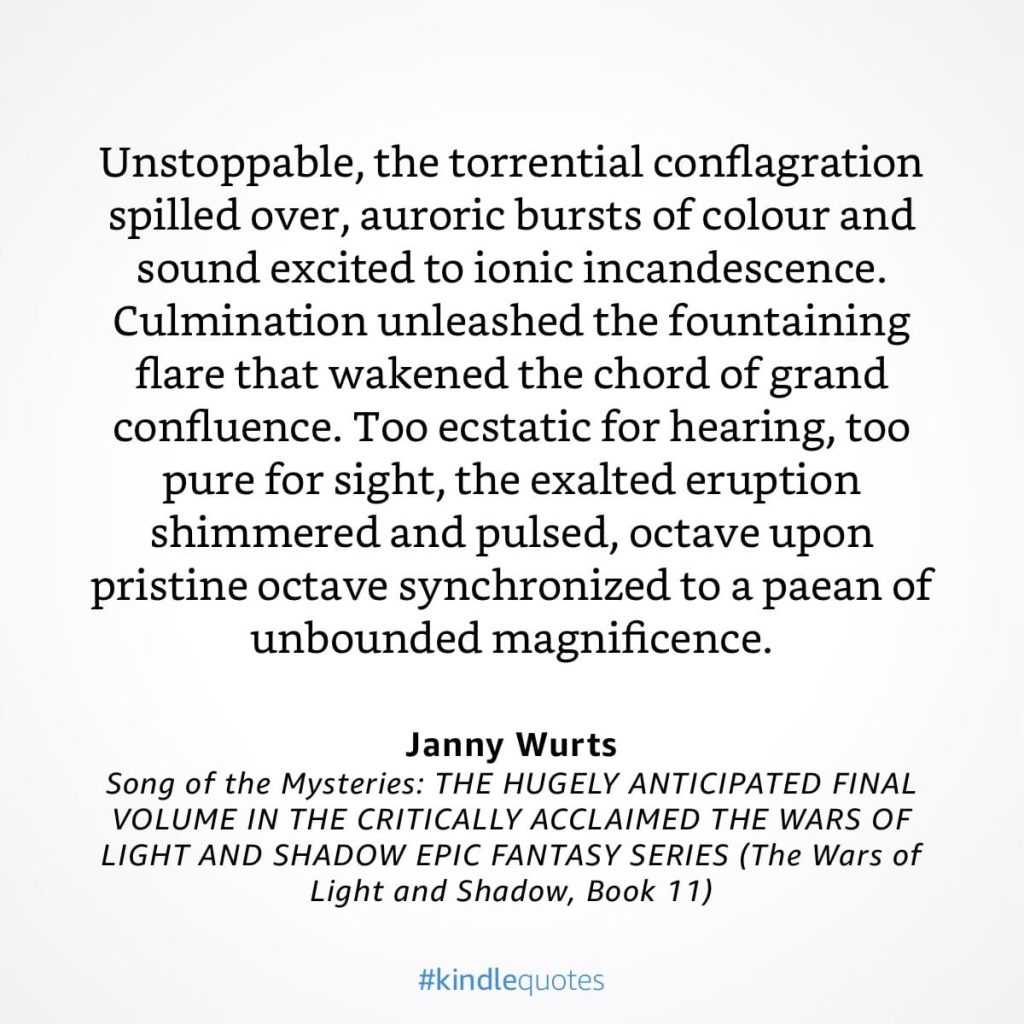 #kindlequote screencap. Text reads: 

Unstoppable, the torrential conflagration spilled over, auroric bursts of colour and sound excited to ionic incandescence.
Culmination unleashed the fountaining flare that wakened the chord of grand confluence. Too ecstatic for hearing, too pure for sight, the exalted eruption shimmered and pulsed, octave upon pristine octave synchronized to a paean of unbounded magnificence.

Janny Wurts
Song of the Mysteries
