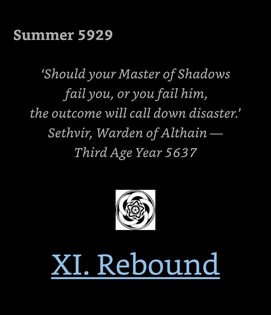 Kindle screenshot. Text reads:

Summer 5929

Should your Master of Shadows fail you, or you fail him, the outcome will call down disaster.' Sethvir, Warden of Althain -
Third Age Year 5637

[chapter header icon]

XI. Rebound