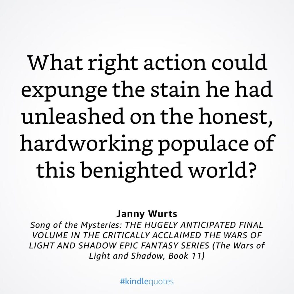#kindlequote screencap. Text reads:
What right action could expunge the stain he had unleashed on the honest, hardworking populace of this benighted world?
Janny Wurts
Song of the Mysteries