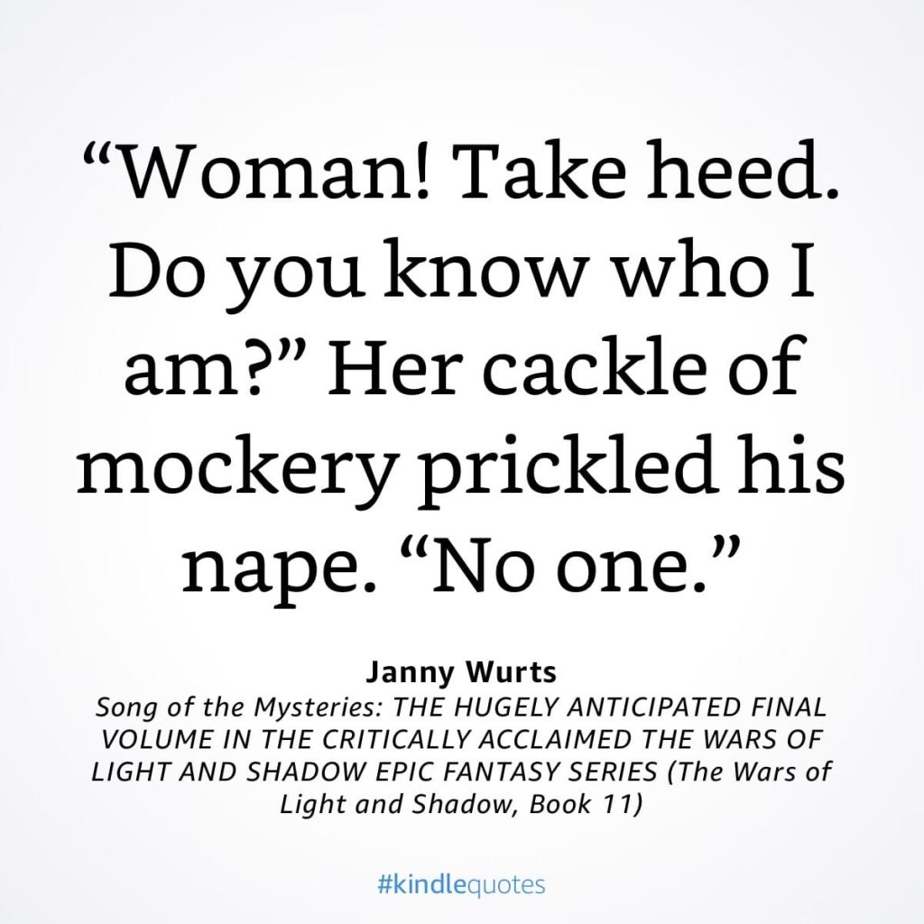 #kindlequote screencap. Text reads:
"Woman! Take heed.
Do you know who I am?"
Her cackle of mockery prickled his nape. "No one."
Janny Wurts Song of the Mysteries