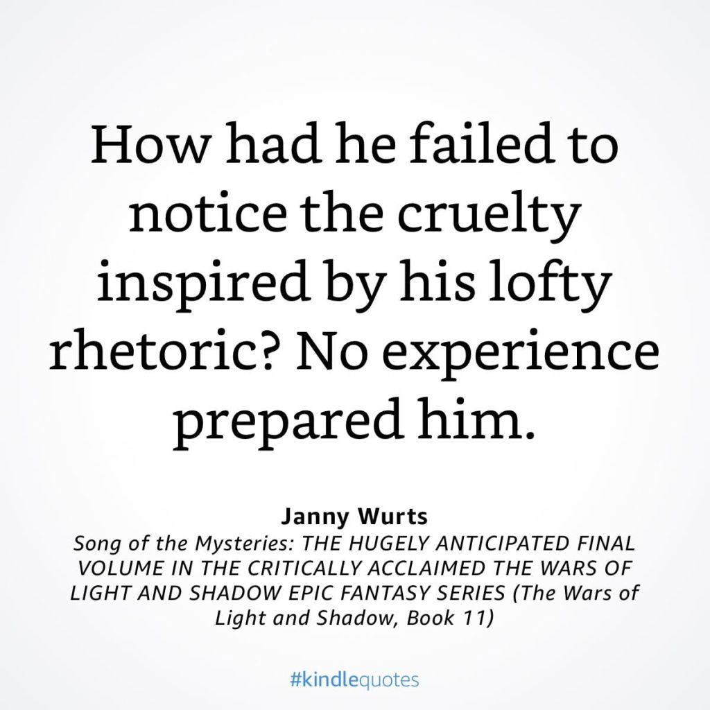 #kindlequote screencap. Text reads:
How had he failed to notice the cruelty inspired by his lofty rhetoric? No experience prepared him.
Janny Wurts
Song of the Mysteries