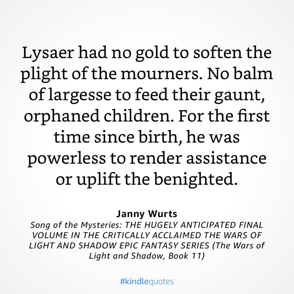 #kindlequote screencap. Text reads: Lysaer had no gold to soften the plight of the mourners. No balm of largesse to feed their gaunt, orphaned children. For the first time since birth, he was powerless to render assistance or uplift the benighted. Janny Wurts Song of the Mysteries
