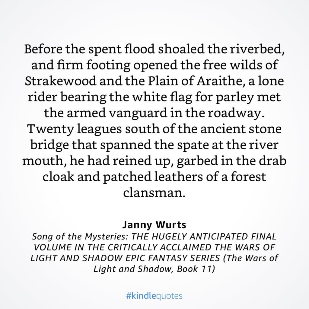 #kindlequote screencap. Text reads:
Before the spent flood shoaled the riverbed, and firm footing opened the free wilds of Strakewood and the Plain of Araithe, a lone rider bearing the white flag for parley met the armed vanguard in the roadway.
Twenty leagues south of the ancient stone bridge that spanned the spate at the river mouth, he had reined up, garbed in the drab cloak and patched leathers of a forest clansman.
Janny Wurts
Song of the Mysteries