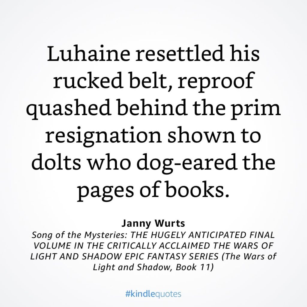 #kindlequote screencap. Text reads:
Luhaine resettled his rucked belt, reproof quashed behind the prim resignation shown to dolts who dog-eared the pages of books.
Janny Wurts
Song of the Mysteries