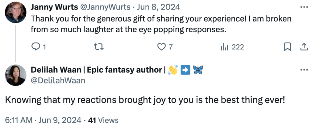 Screenshot of Twitter conversation between Janny Wurts and Delilah Waan:
Janny Wurts:
Thank you for the generous gift of sharing your experience! I am broken from so much laughter at the eye popping responses.
Delilah Waan:
Knowing that my reactions brought joy to you is the best thing ever!