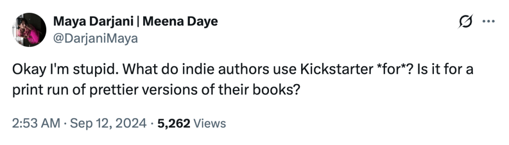 Screenshot of tweet by Maya Darjani (@DarjaniMaya) which reads:
Okay I'm stupid. What do indie authors use Kickstarter *for*? Is it for a print run of prettier versions of their books?
