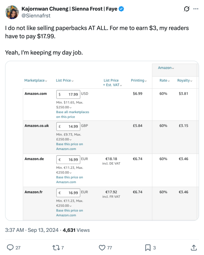 Screenshot of tweet by Kajornwan Chueng (@Siennafrost) which reads:

I do not like selling paperbacks AT ALL. For me to earn $3, my readers have to pay $17.99.

Yeah, I'm keeping my day job.

[Screenshot of KDP dashboard showing pricing and royalties]