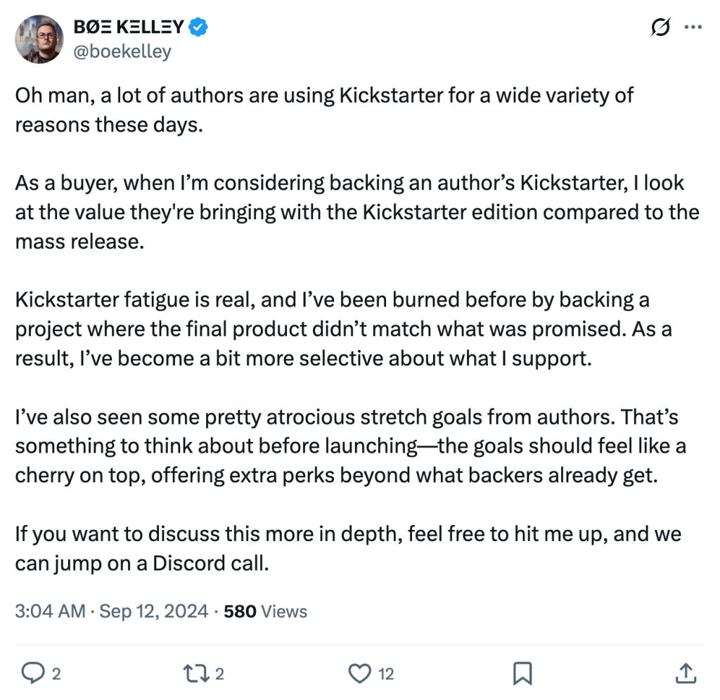 Screenshot of tweet from Boe Kelley (@boekelley) which reads:
Oh man, a lot of authors are using Kickstarter for a wide variety of reasons these days.
As a buyer, when I’m considering backing an author’s Kickstarter, I look at the value they're bringing with the Kickstarter edition compared to the mass release.
Kickstarter fatigue is real, and I’ve been burned before by backing a project where the final product didn’t match what was promised. As a result, I’ve become a bit more selective about what I support.
I’ve also seen some pretty atrocious stretch goals from authors. That’s something to think about before launching—the goals should feel like a cherry on top, offering extra perks beyond what backers already get.
If you want to discuss this more in depth, feel free to hit me up, and we can jump on a Discord call.