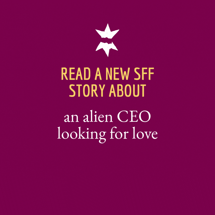 An animated image showing a broken star above the heading "Read a new SFF story about"

Changing text reads:

an alien CEO looking for love

a “wicked” child selected as the village sacrifice

a golem created for obedience discovering its true purpose

a disillusioned flesh alchemist risking everything to escape

an intergalactic agent on a mission to hunt down her terrorist ex

rebels fighting tyranny with giant war mechas in a postapocalyptic hellscape

a girl from a famished world trying to escape her cannibalistic family

an unwanted daughter with burgeoning powers breaking the cycle of abuse

empathically bonded noble twins defying expectations and duty

trans twins on a military mission, seeking an escape from their rigid society and its extreme gender roles

a time-traveling, shapeshifter changeling fighting to stop a genocidal war

a postpartum woman embarking on a perilous voyage to assume her dying father's throne